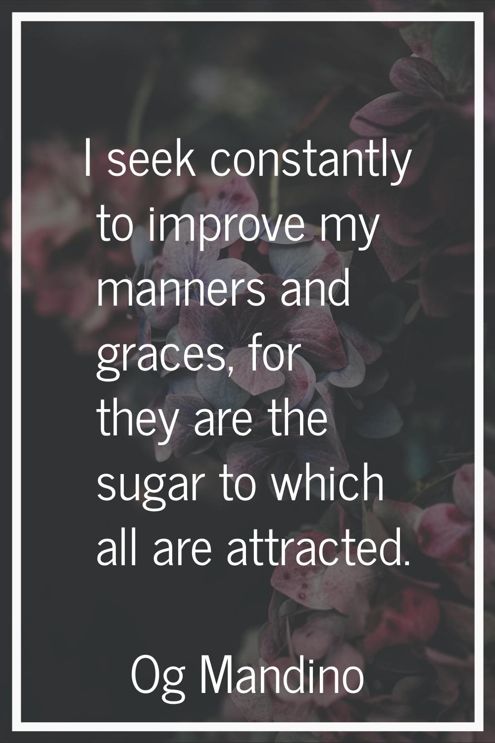 I seek constantly to improve my manners and graces, for they are the sugar to which all are attract