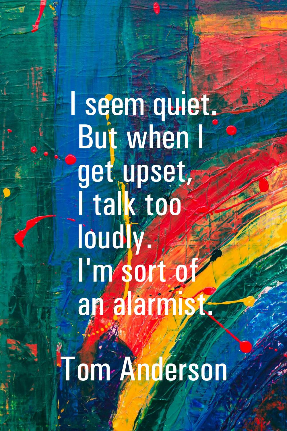 I seem quiet. But when I get upset, I talk too loudly. I'm sort of an alarmist.