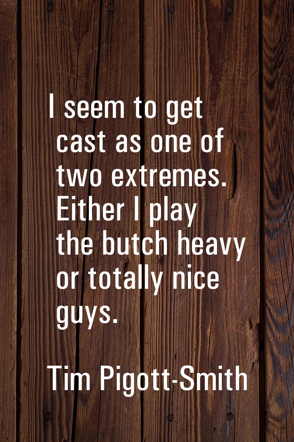 I seem to get cast as one of two extremes. Either I play the butch heavy or totally nice guys.