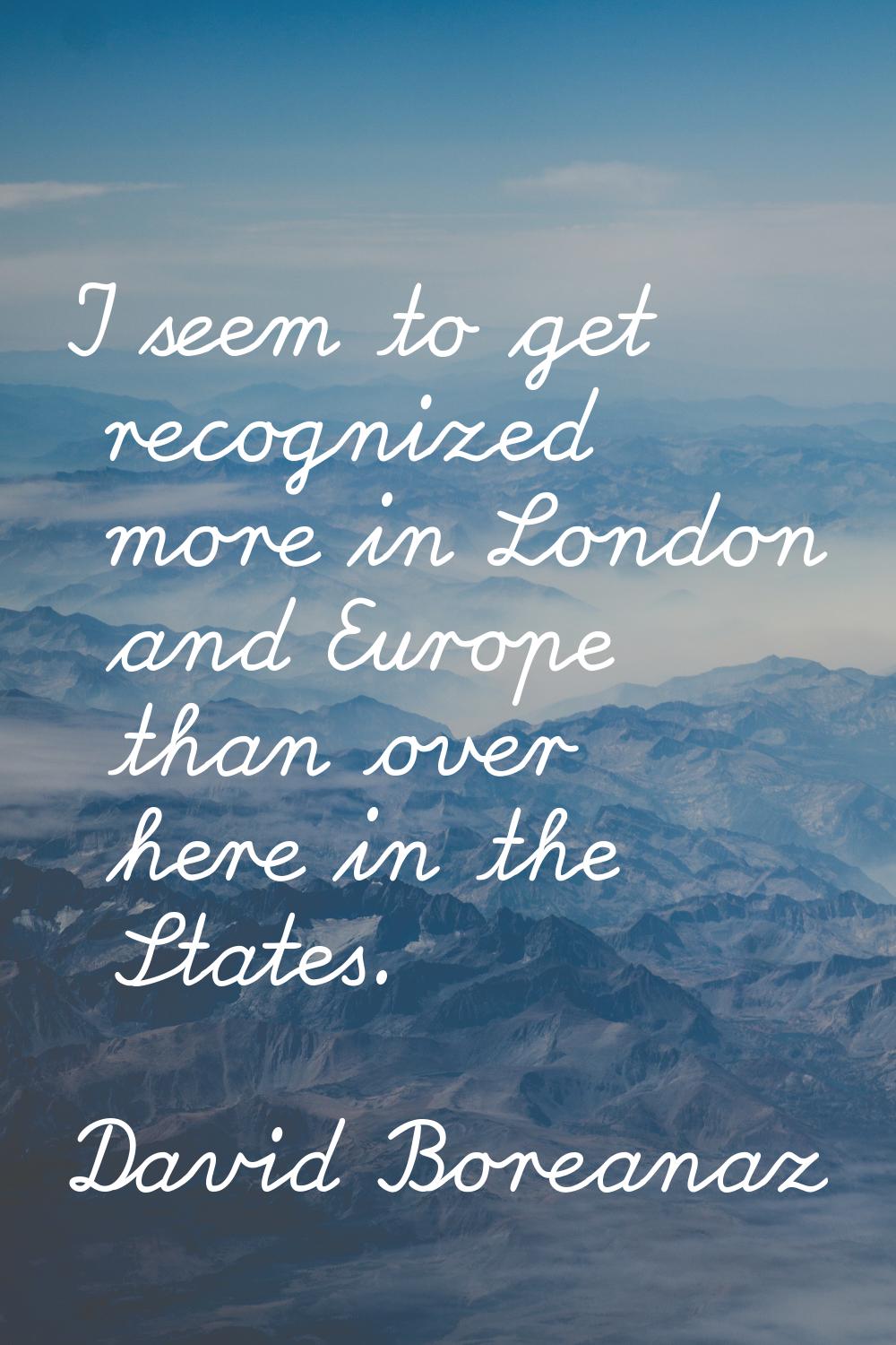I seem to get recognized more in London and Europe than over here in the States.