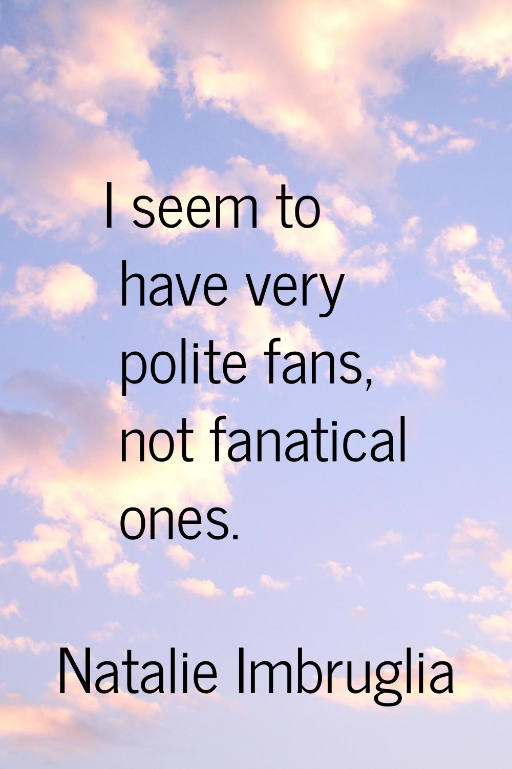I seem to have very polite fans, not fanatical ones.