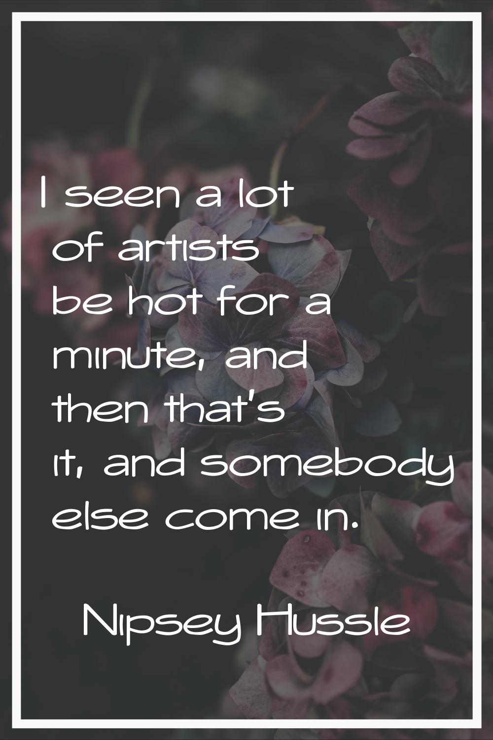 I seen a lot of artists be hot for a minute, and then that's it, and somebody else come in.