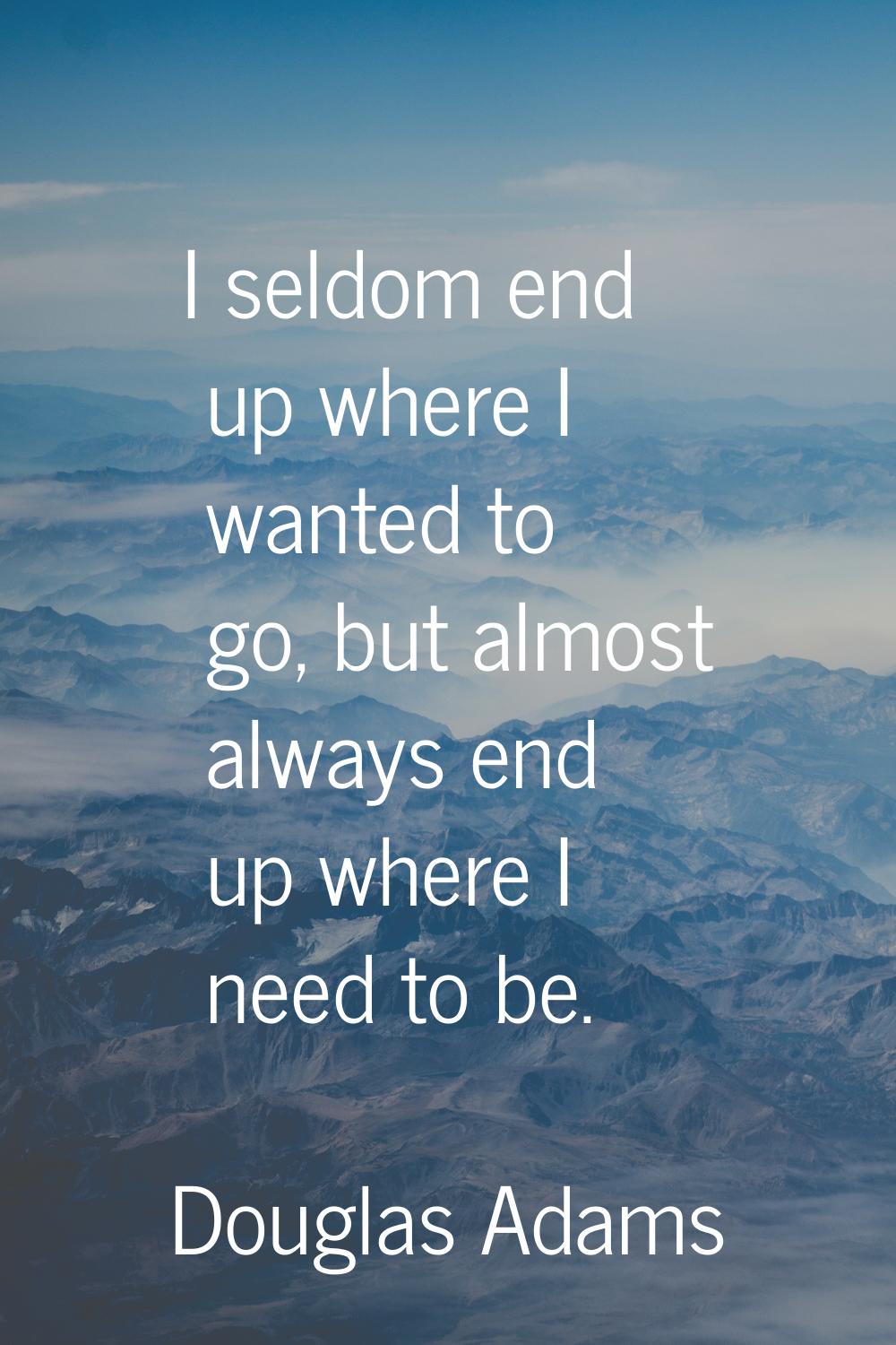 I seldom end up where I wanted to go, but almost always end up where I need to be.