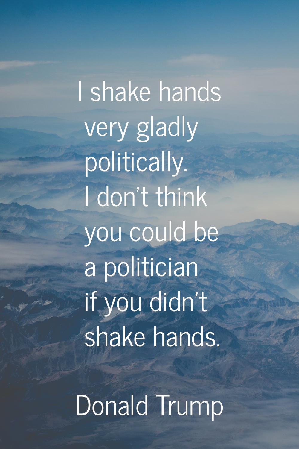 I shake hands very gladly politically. I don't think you could be a politician if you didn't shake 