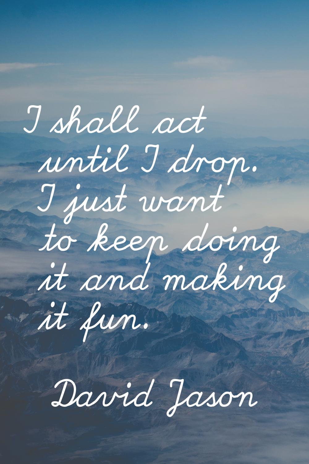 I shall act until I drop. I just want to keep doing it and making it fun.