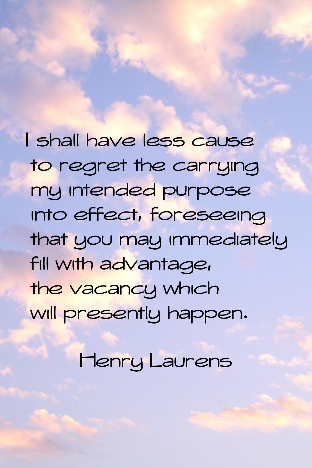 I shall have less cause to regret the carrying my intended purpose into effect, foreseeing that you