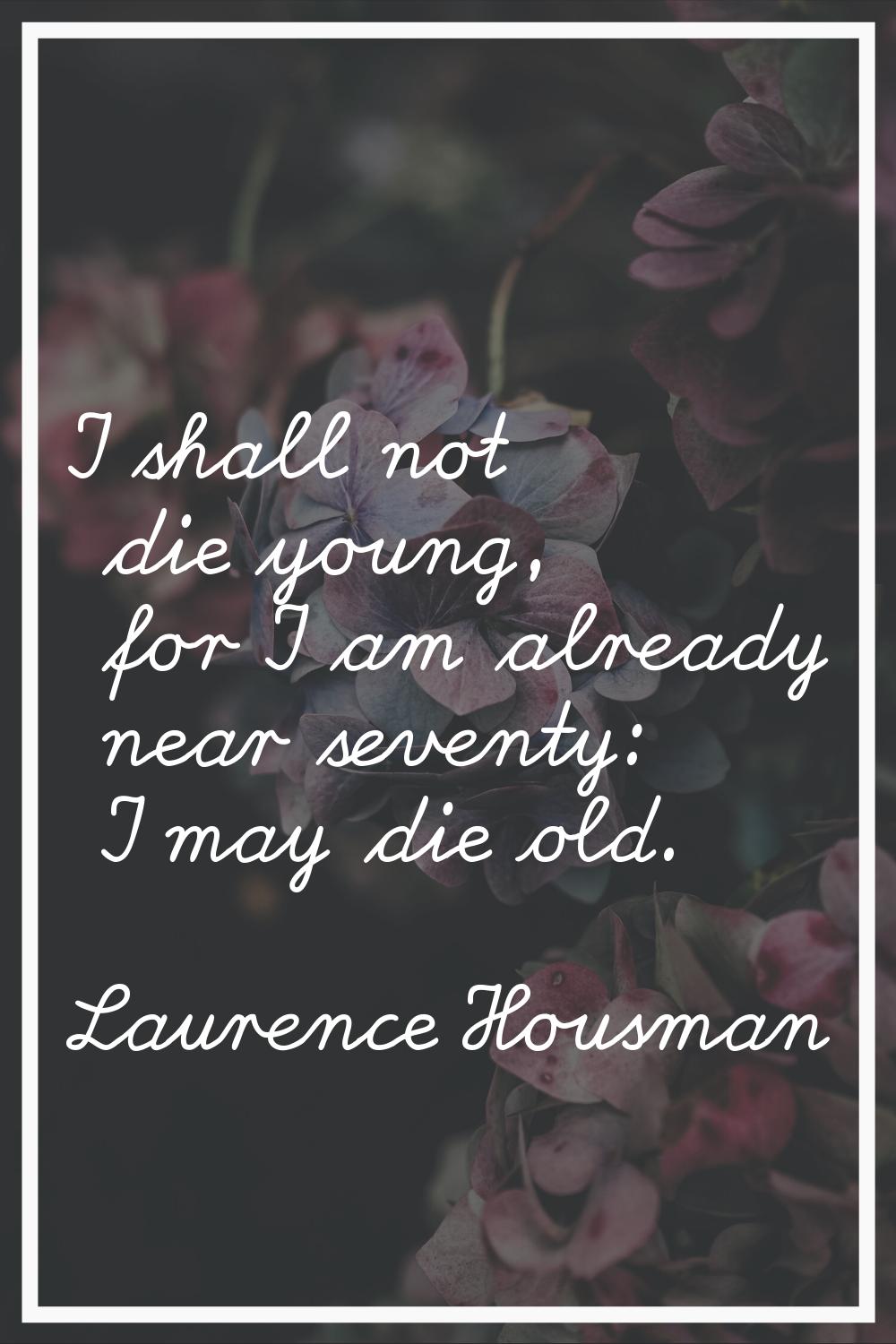 I shall not die young, for I am already near seventy: I may die old.