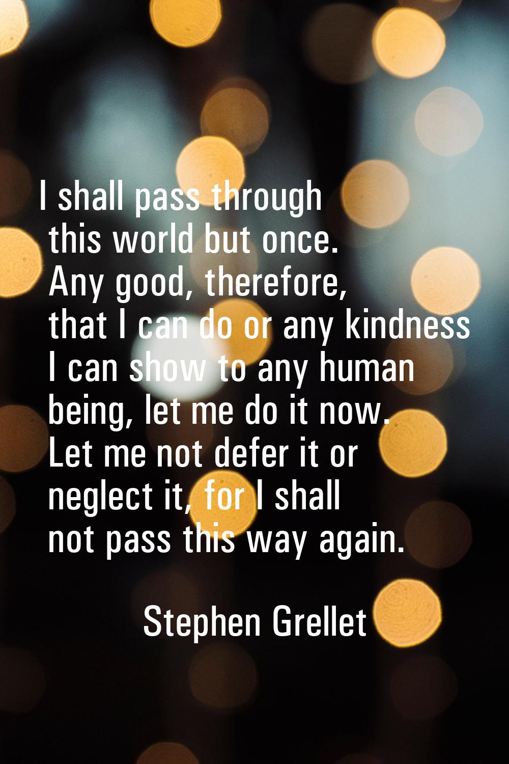 I shall pass through this world but once. Any good, therefore, that I can do or any kindness I can 