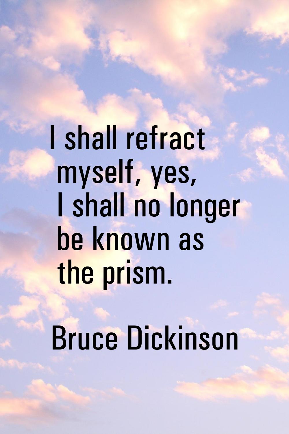 I shall refract myself, yes, I shall no longer be known as the prism.