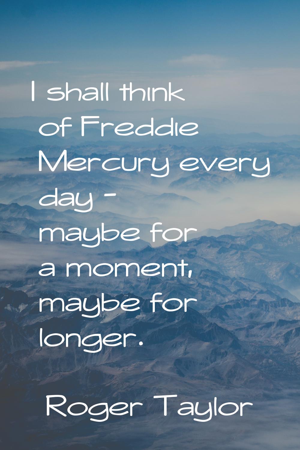 I shall think of Freddie Mercury every day - maybe for a moment, maybe for longer.
