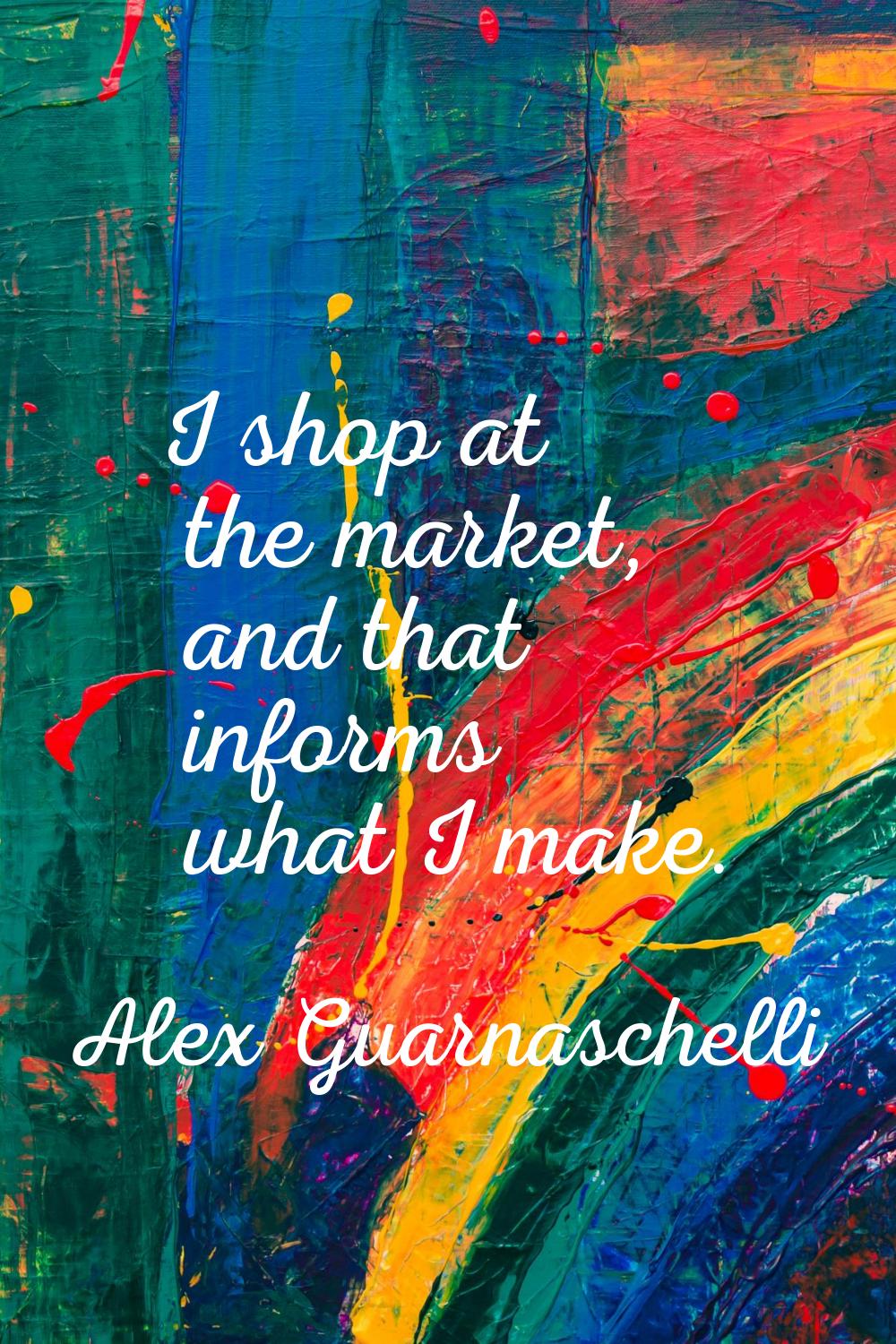 I shop at the market, and that informs what I make.