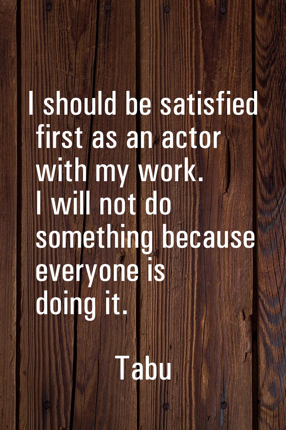 I should be satisfied first as an actor with my work. I will not do something because everyone is d