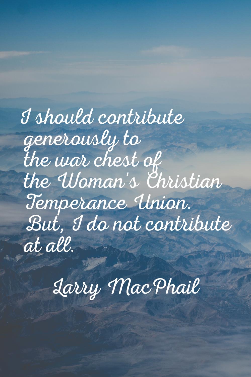 I should contribute generously to the war chest of the Woman's Christian Temperance Union. But, I d