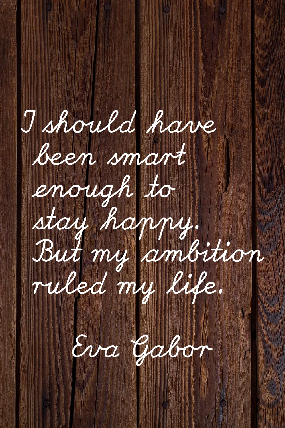 I should have been smart enough to stay happy. But my ambition ruled my life.