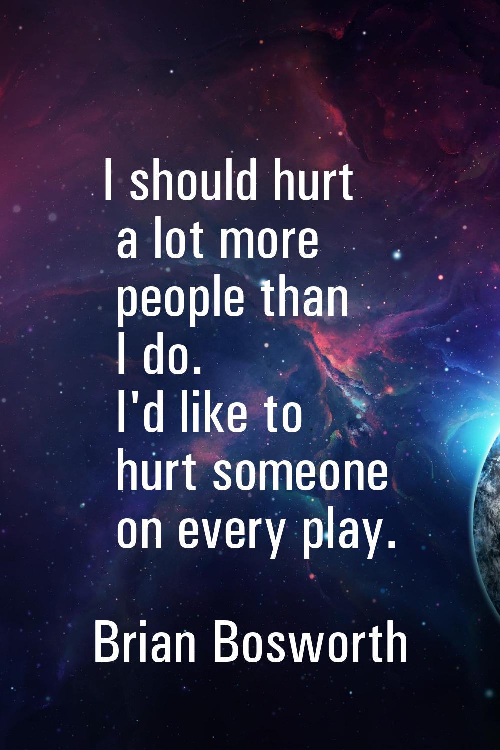 I should hurt a lot more people than I do. I'd like to hurt someone on every play.