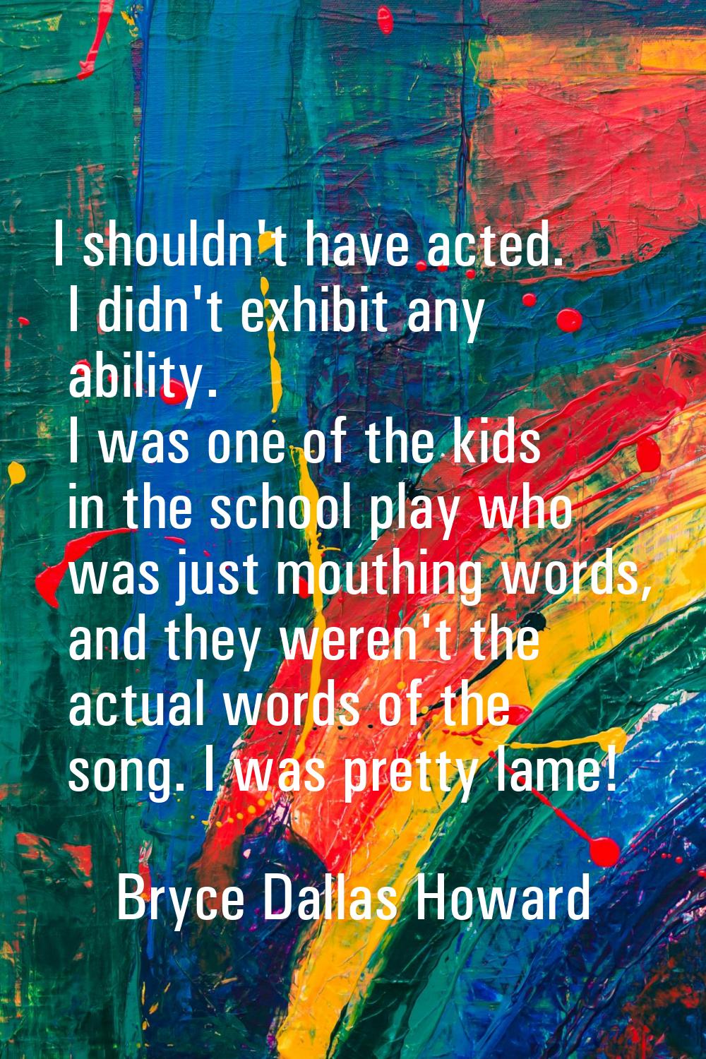 I shouldn't have acted. I didn't exhibit any ability. I was one of the kids in the school play who 