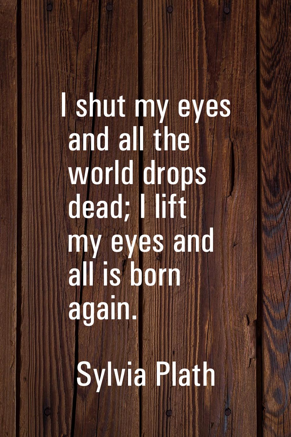 I shut my eyes and all the world drops dead; I lift my eyes and all is born again.