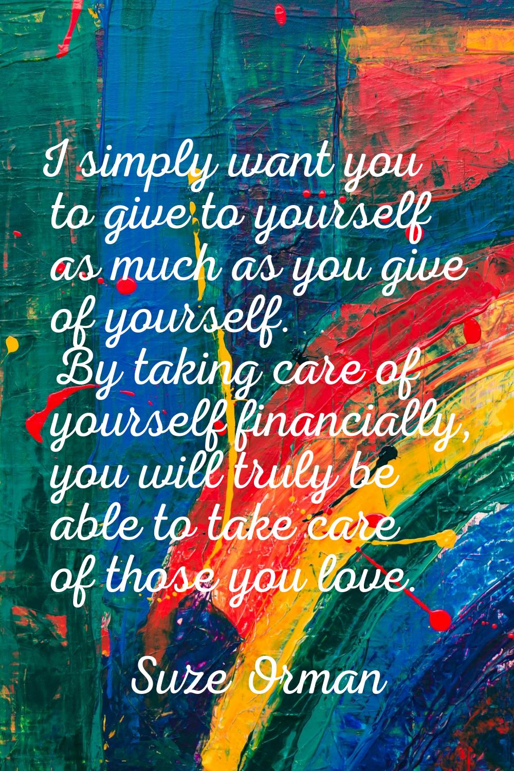 I simply want you to give to yourself as much as you give of yourself. By taking care of yourself f