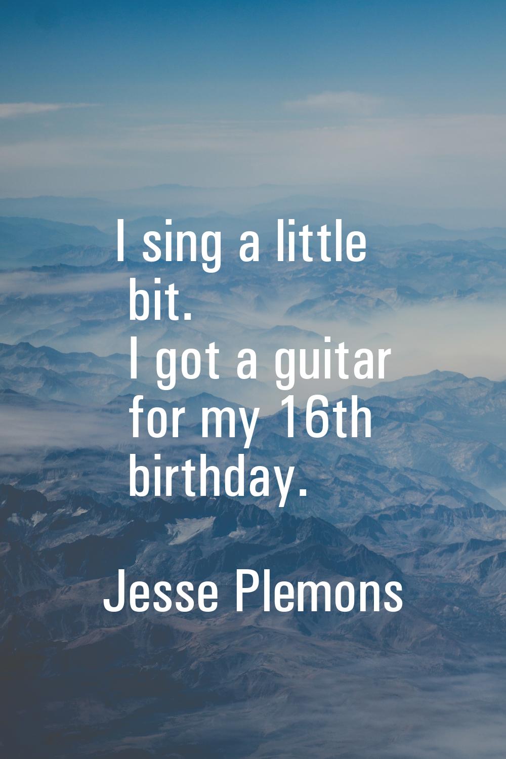 I sing a little bit. I got a guitar for my 16th birthday.