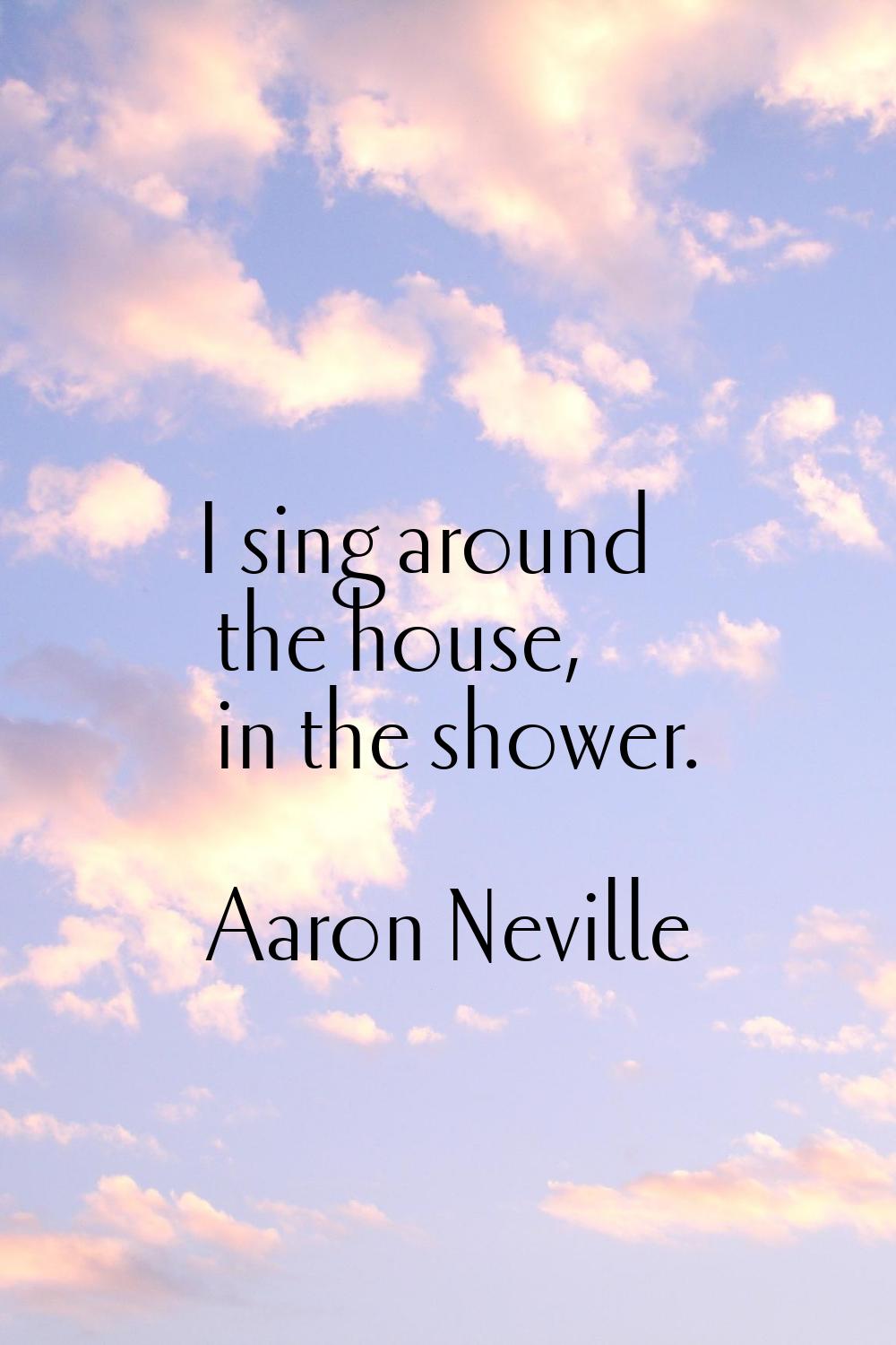 I sing around the house, in the shower.