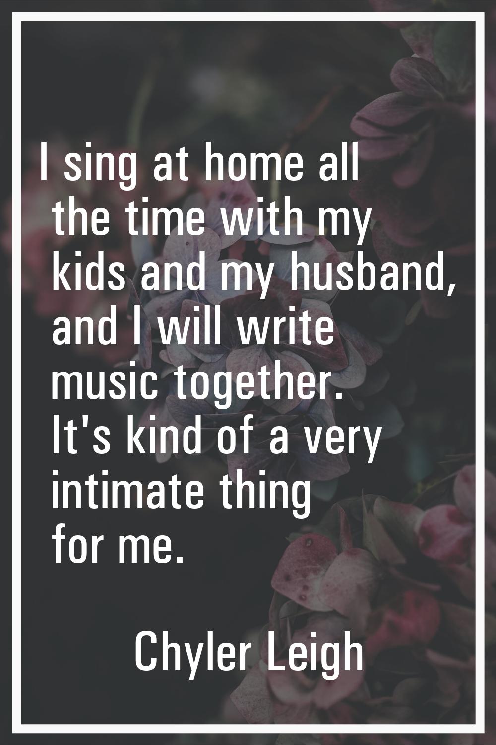 I sing at home all the time with my kids and my husband, and I will write music together. It's kind