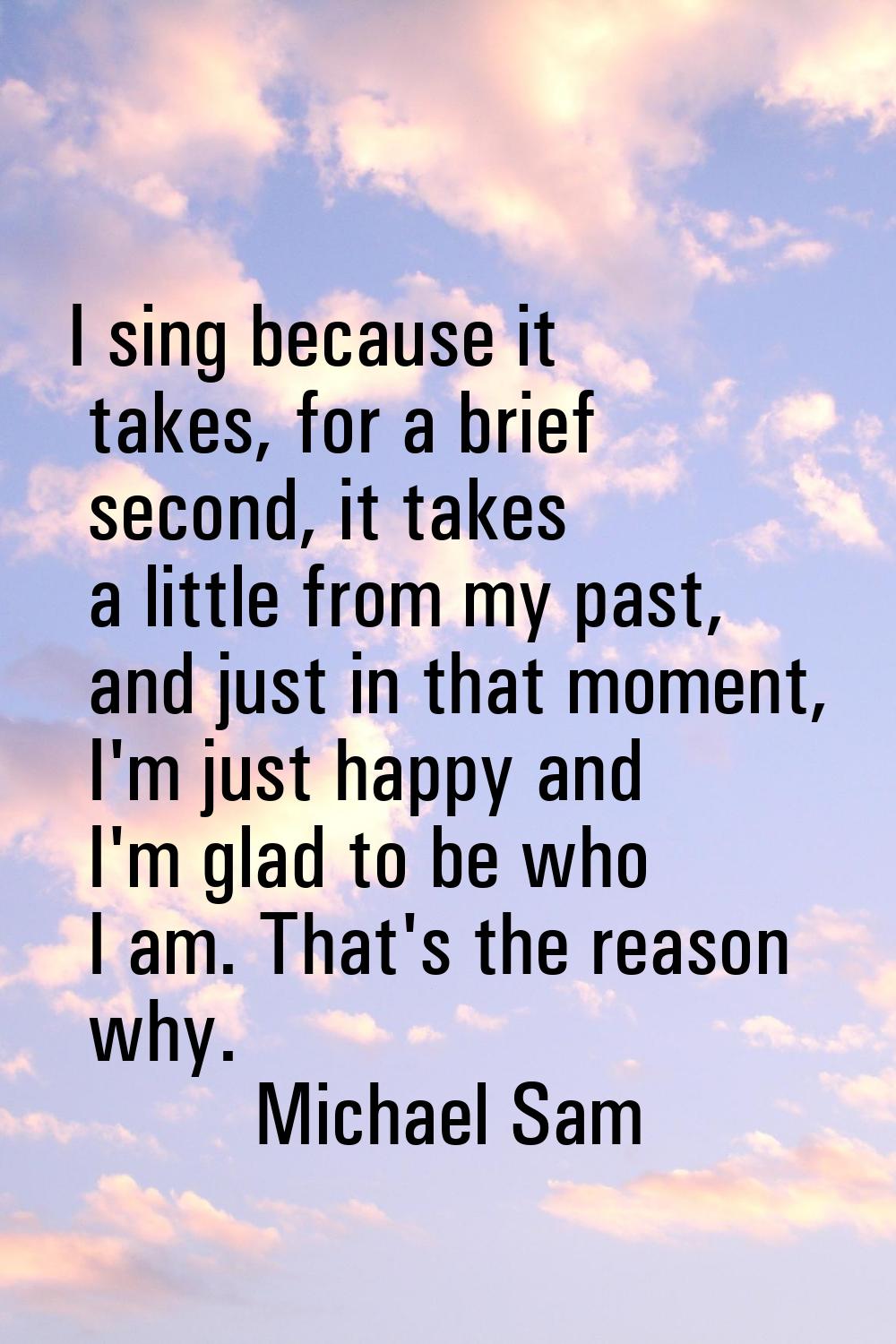 I sing because it takes, for a brief second, it takes a little from my past, and just in that momen