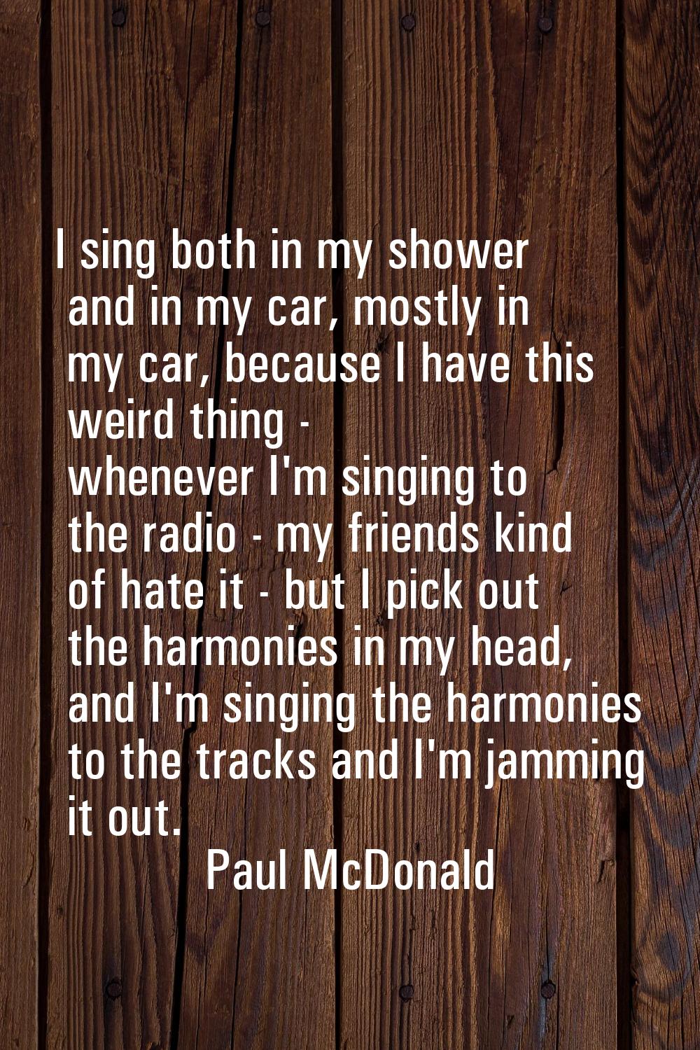 I sing both in my shower and in my car, mostly in my car, because I have this weird thing - wheneve