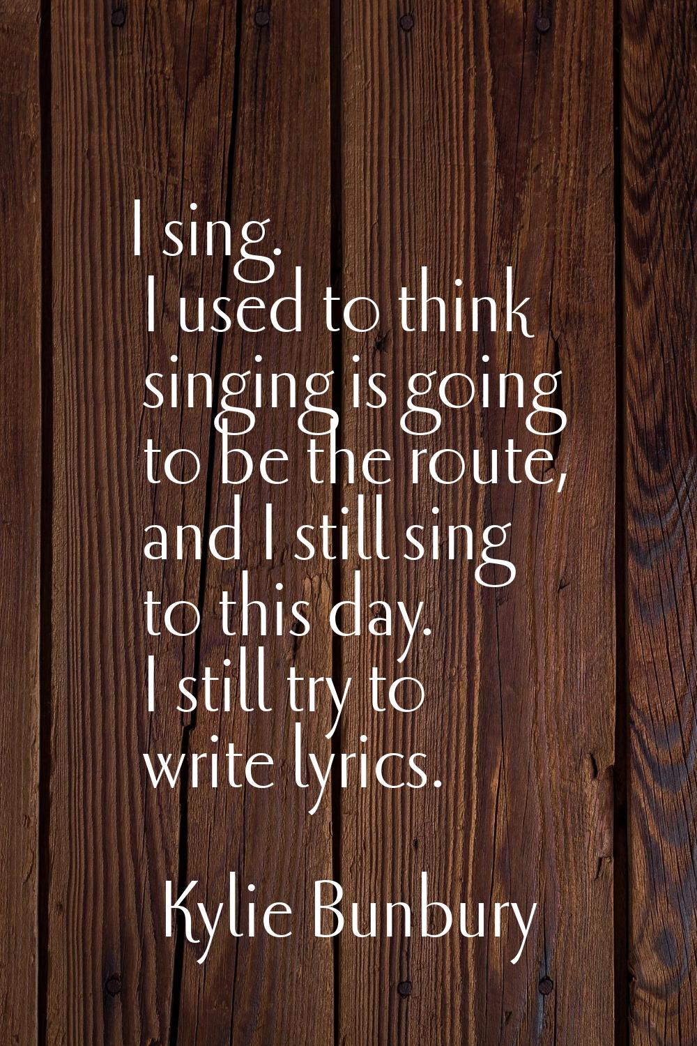 I sing. I used to think singing is going to be the route, and I still sing to this day. I still try