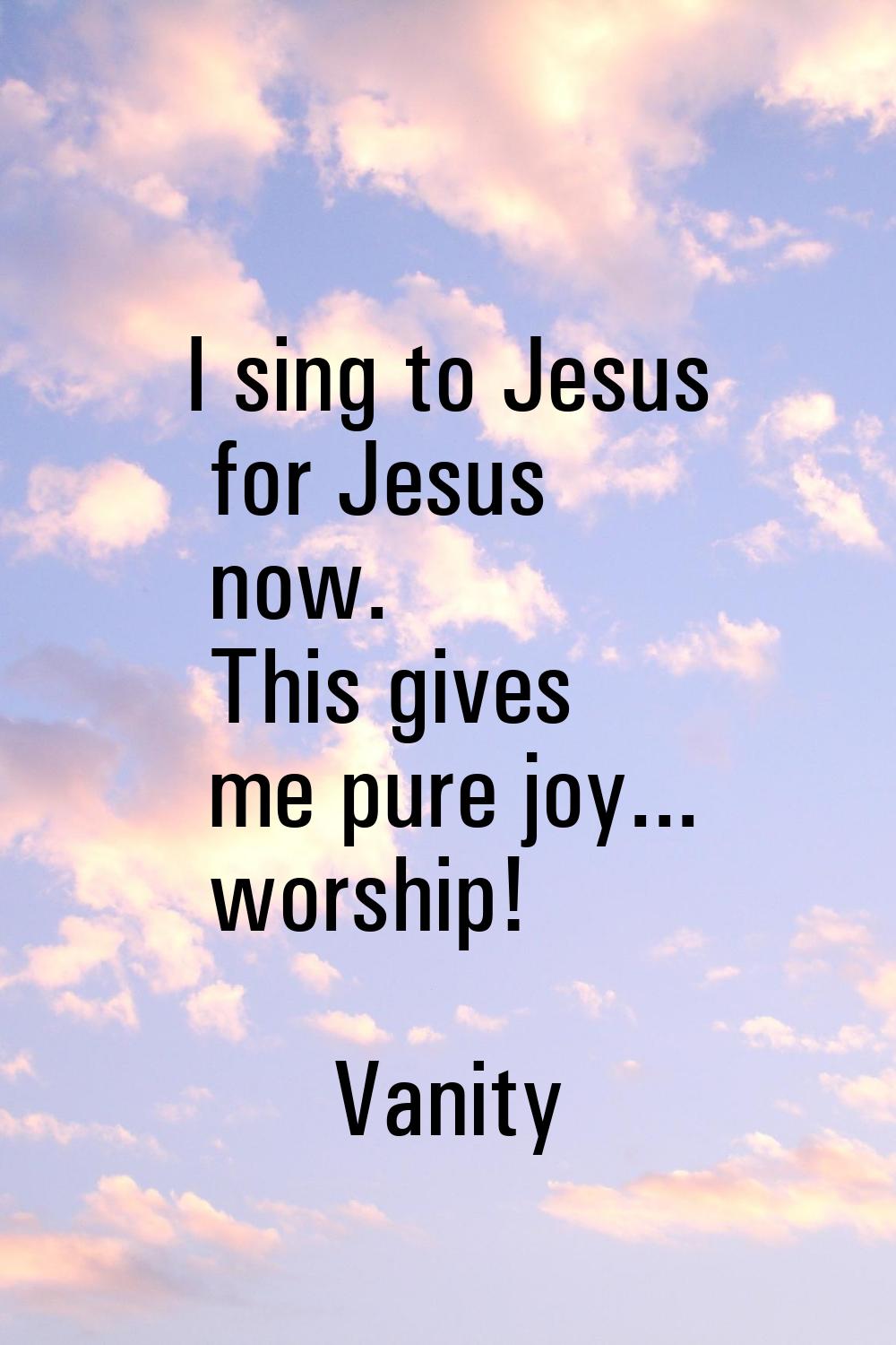 I sing to Jesus for Jesus now. This gives me pure joy... worship!