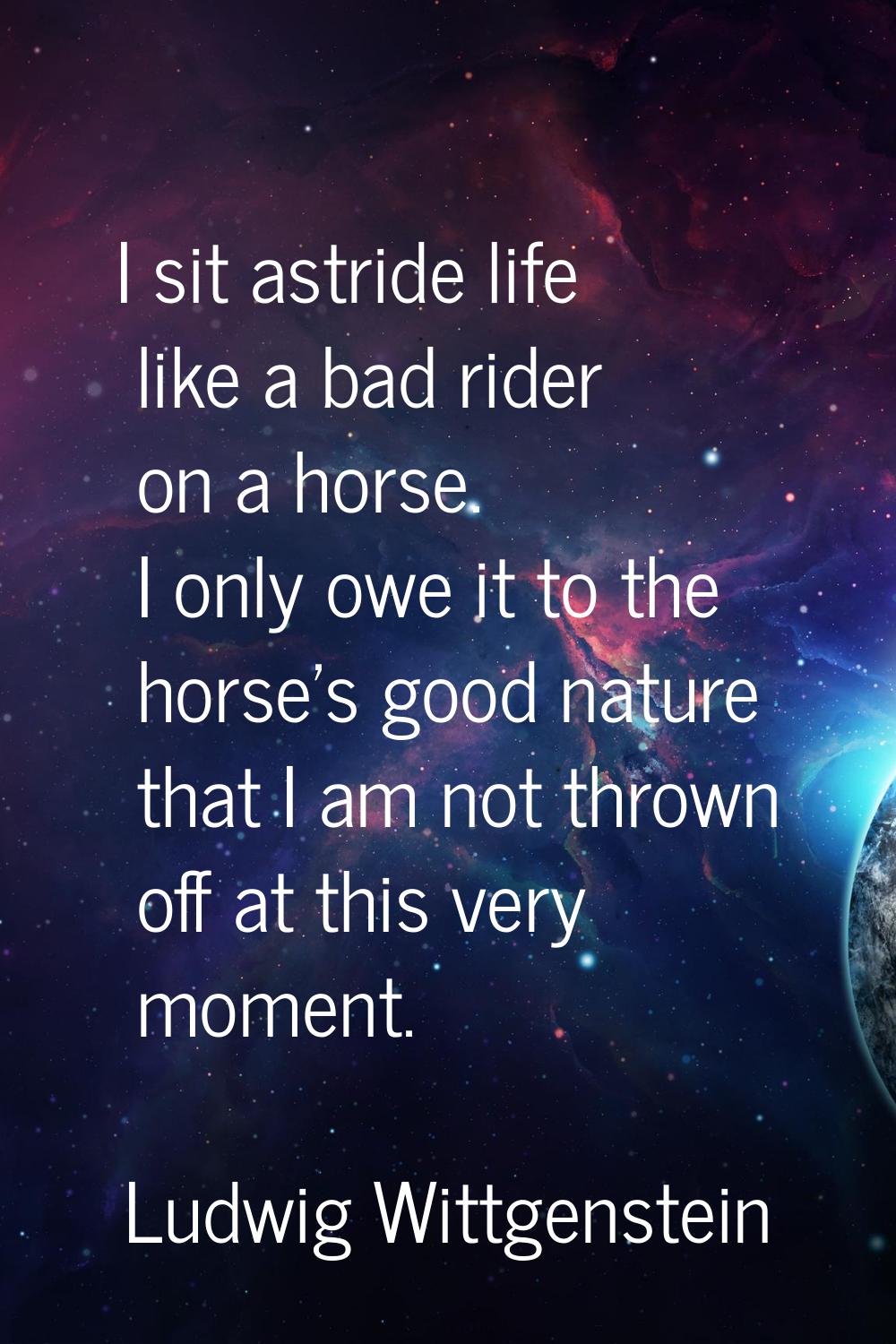 I sit astride life like a bad rider on a horse. I only owe it to the horse's good nature that I am 