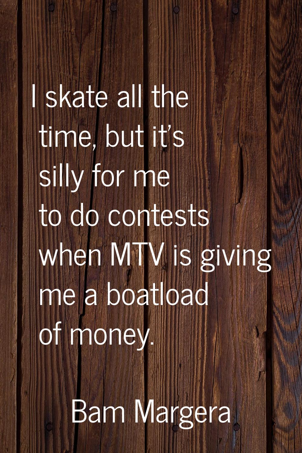 I skate all the time, but it's silly for me to do contests when MTV is giving me a boatload of mone