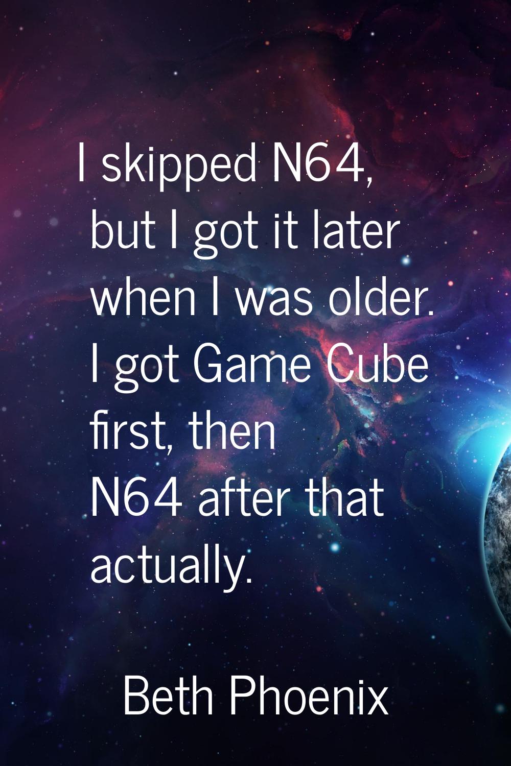 I skipped N64, but I got it later when I was older. I got Game Cube first, then N64 after that actu