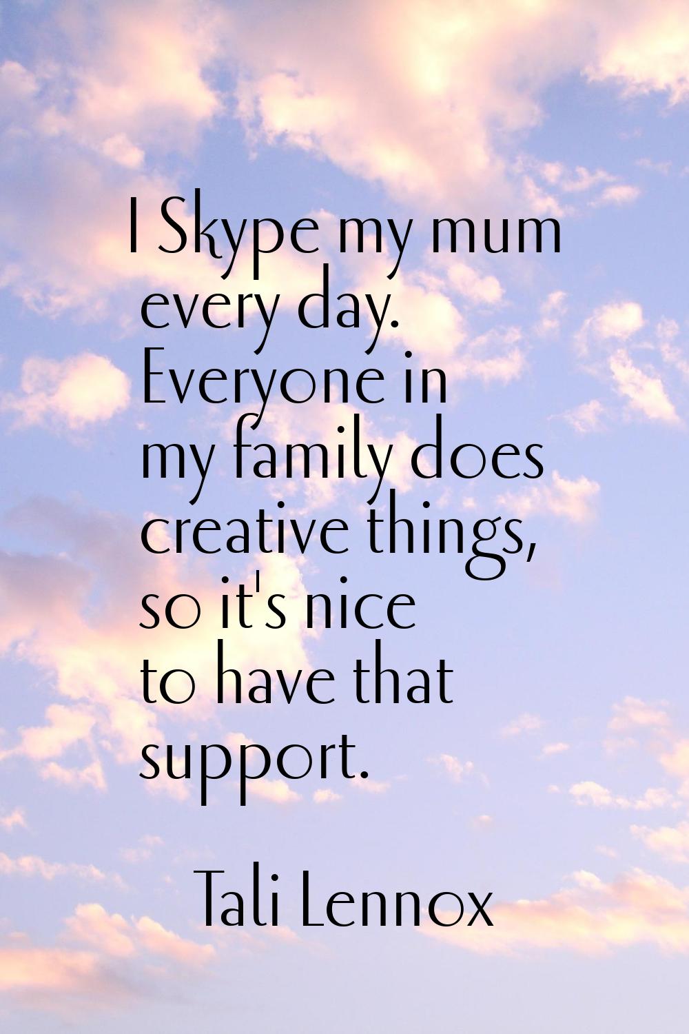 I Skype my mum every day. Everyone in my family does creative things, so it's nice to have that sup