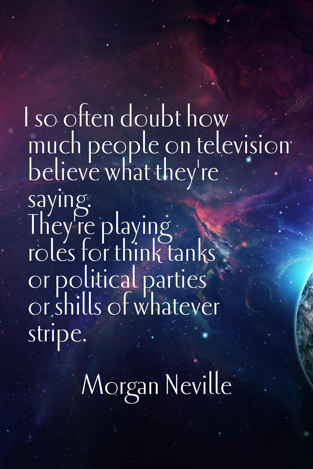 I so often doubt how much people on television believe what they're saying. They're playing roles f