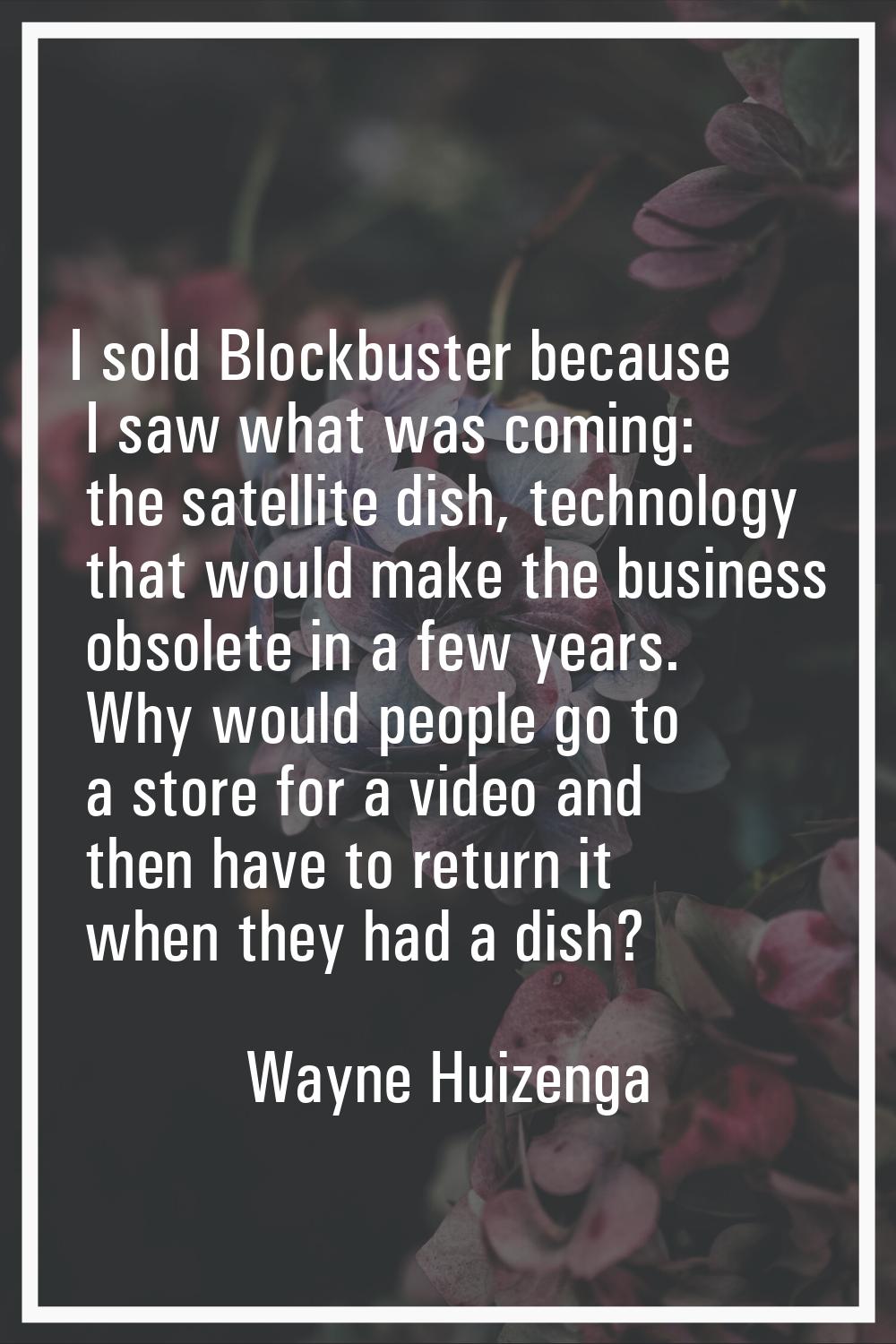 I sold Blockbuster because I saw what was coming: the satellite dish, technology that would make th