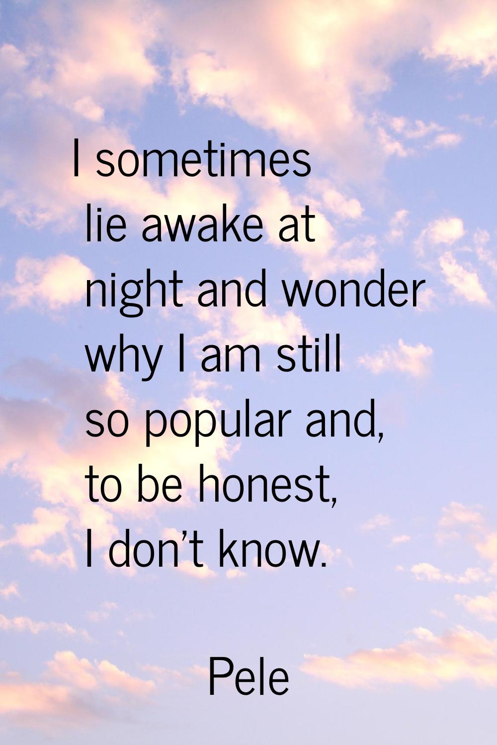 I sometimes lie awake at night and wonder why I am still so popular and, to be honest, I don't know