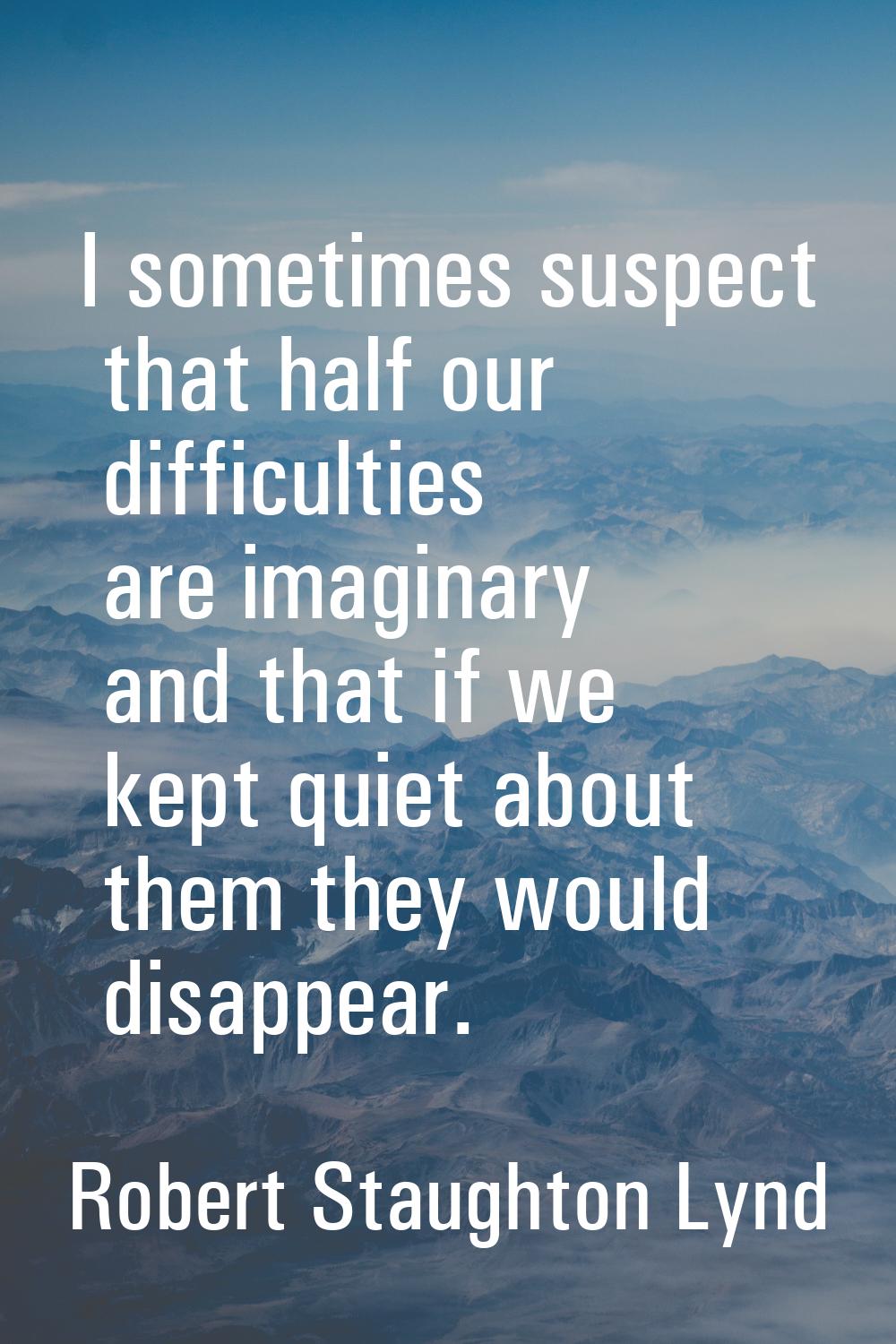 I sometimes suspect that half our difficulties are imaginary and that if we kept quiet about them t
