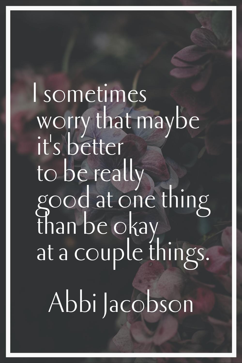 I sometimes worry that maybe it's better to be really good at one thing than be okay at a couple th