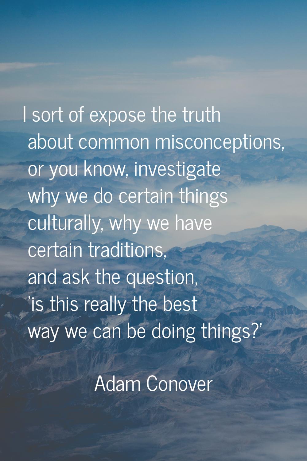 I sort of expose the truth about common misconceptions, or you know, investigate why we do certain 