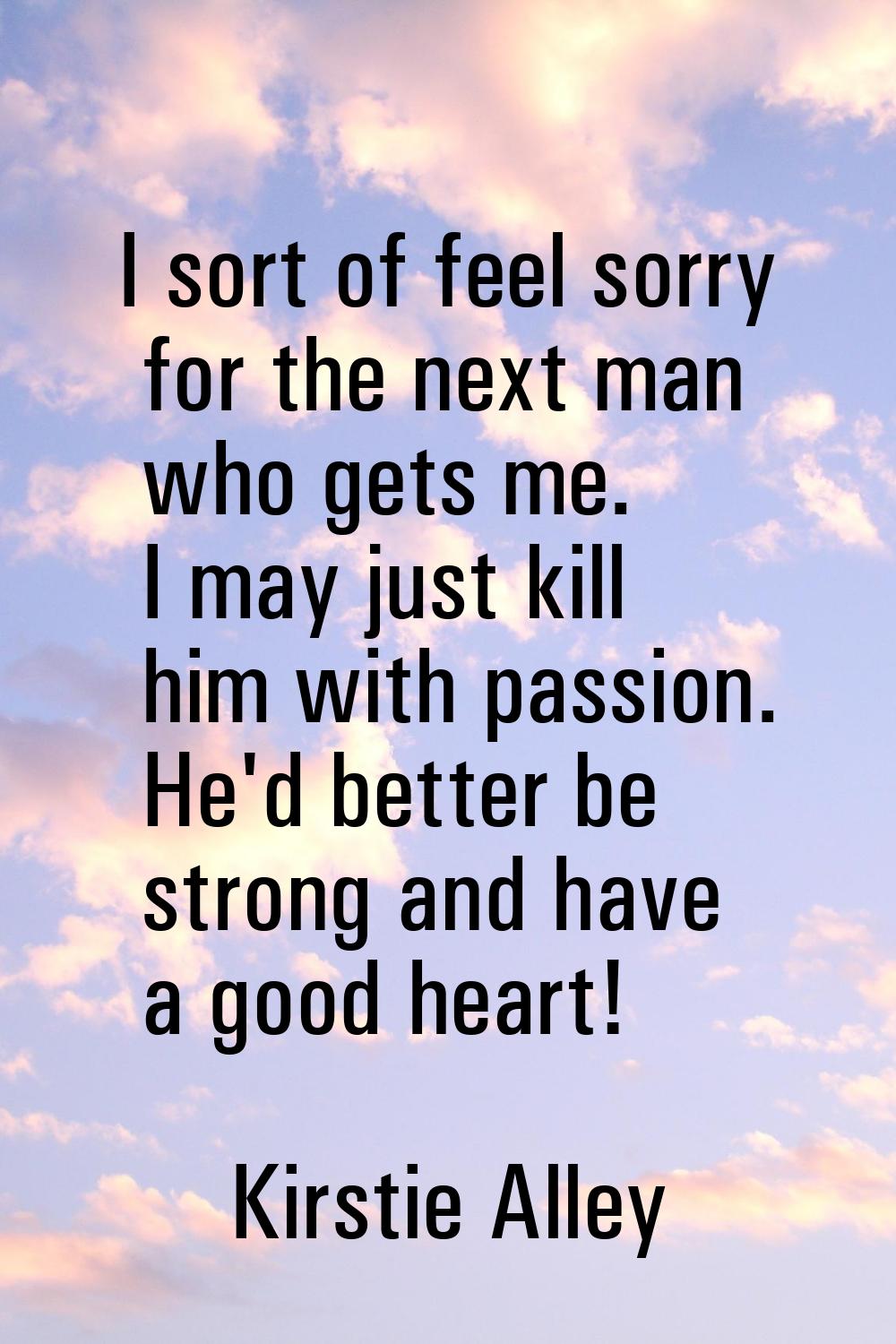 I sort of feel sorry for the next man who gets me. I may just kill him with passion. He'd better be