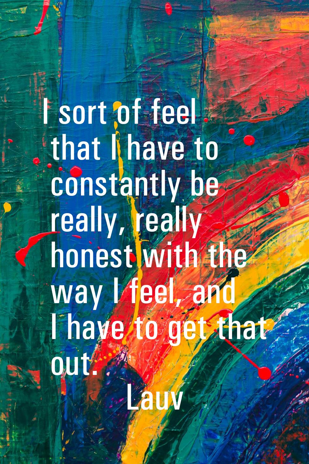 I sort of feel that I have to constantly be really, really honest with the way I feel, and I have t