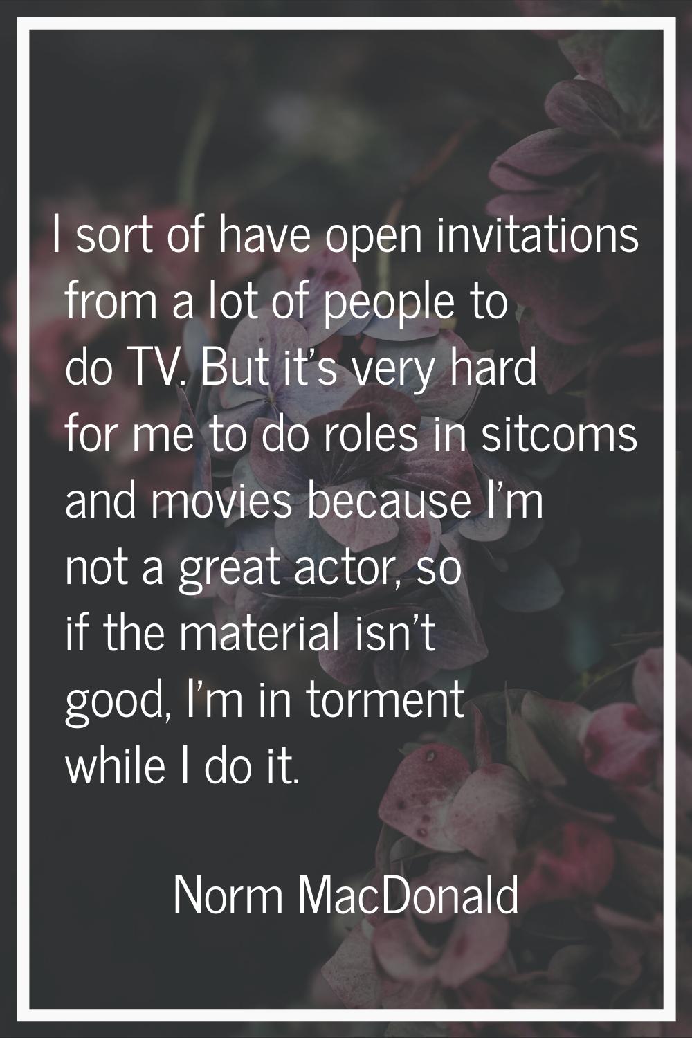 I sort of have open invitations from a lot of people to do TV. But it's very hard for me to do role