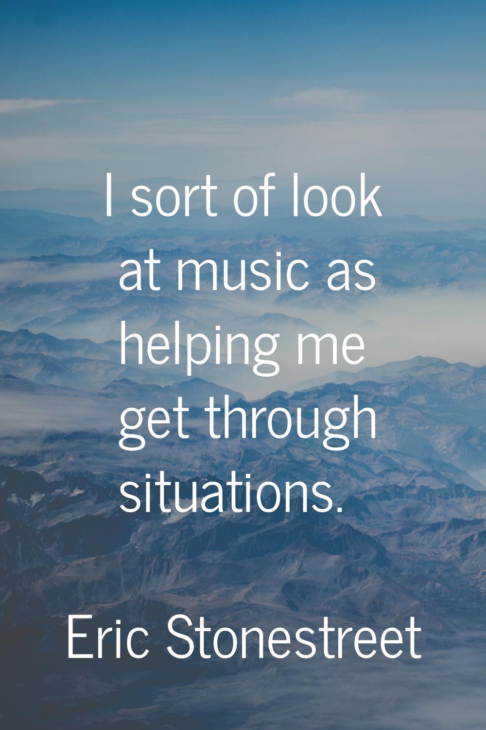 I sort of look at music as helping me get through situations.