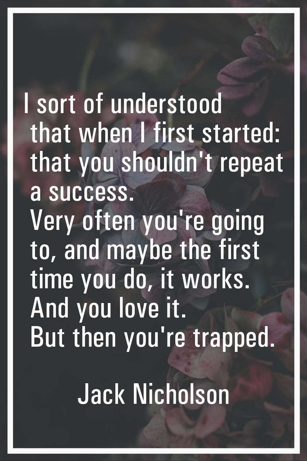 I sort of understood that when I first started: that you shouldn't repeat a success. Very often you