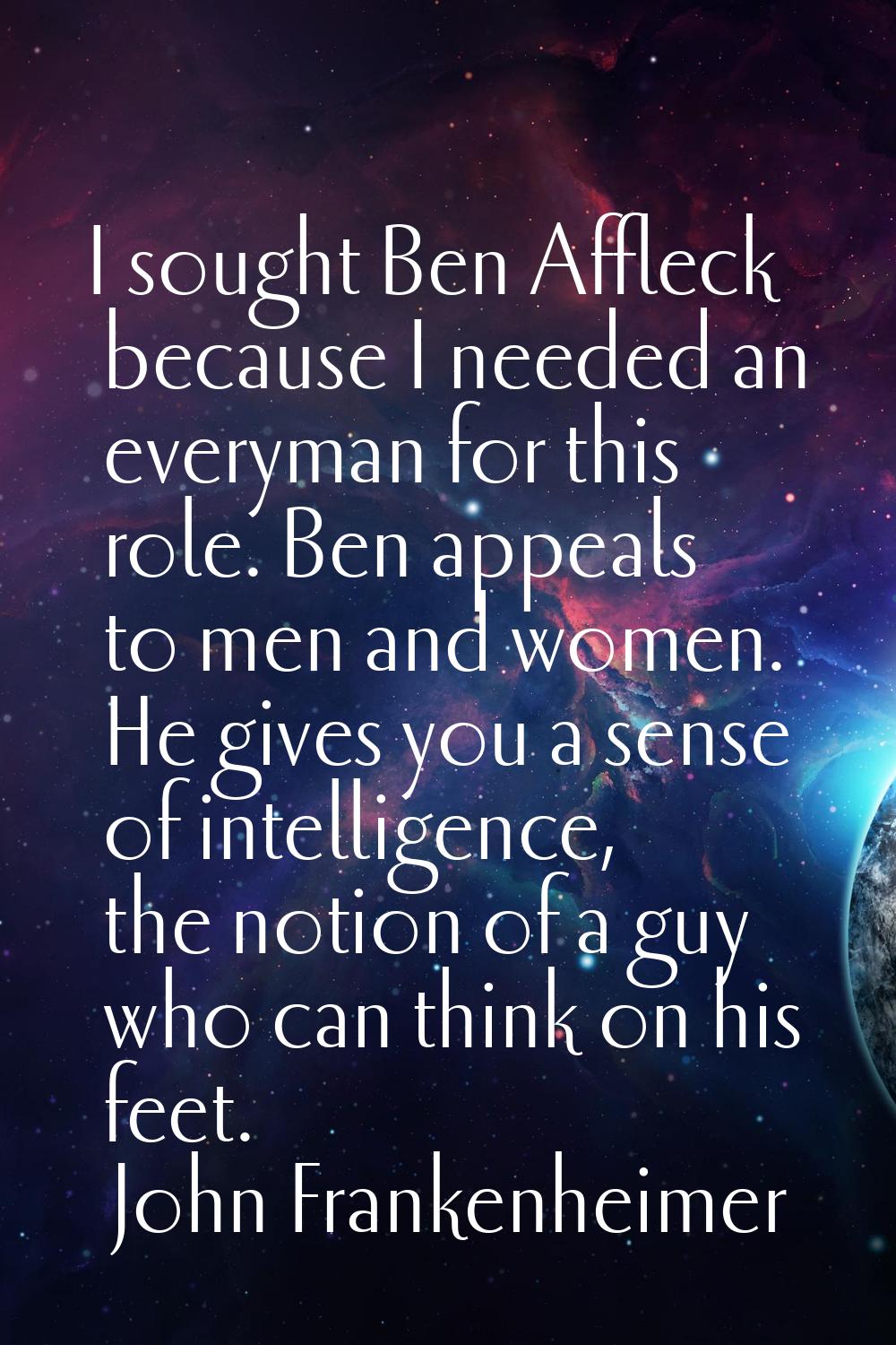 I sought Ben Affleck because I needed an everyman for this role. Ben appeals to men and women. He g