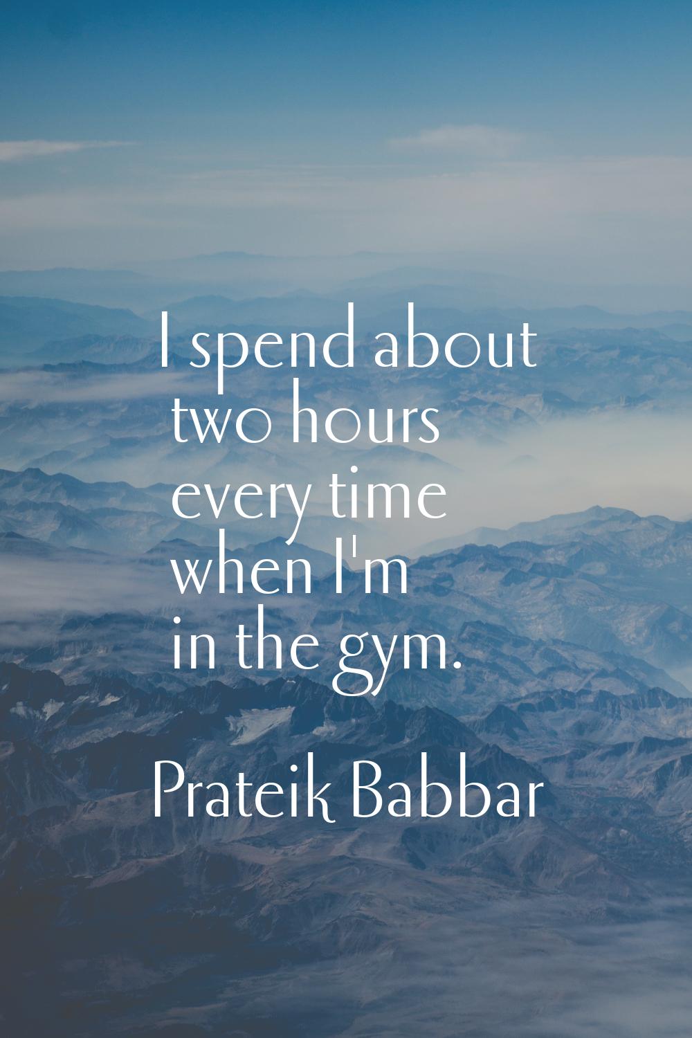I spend about two hours every time when I'm in the gym.