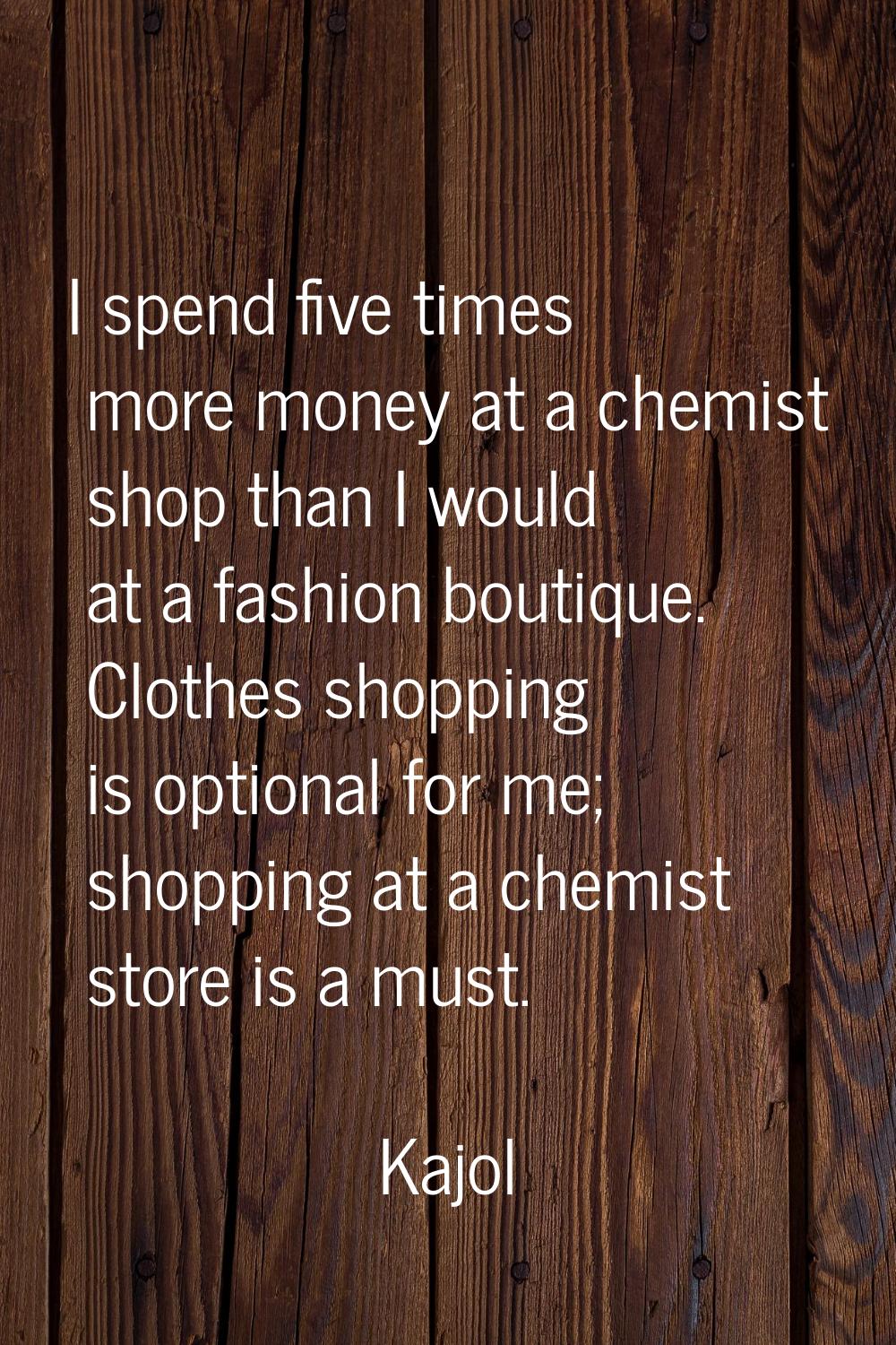 I spend five times more money at a chemist shop than I would at a fashion boutique. Clothes shoppin