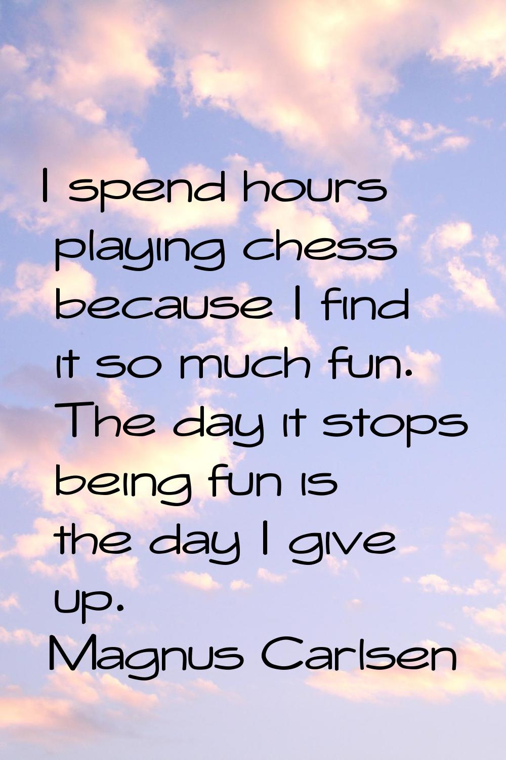 I spend hours playing chess because I find it so much fun. The day it stops being fun is the day I 