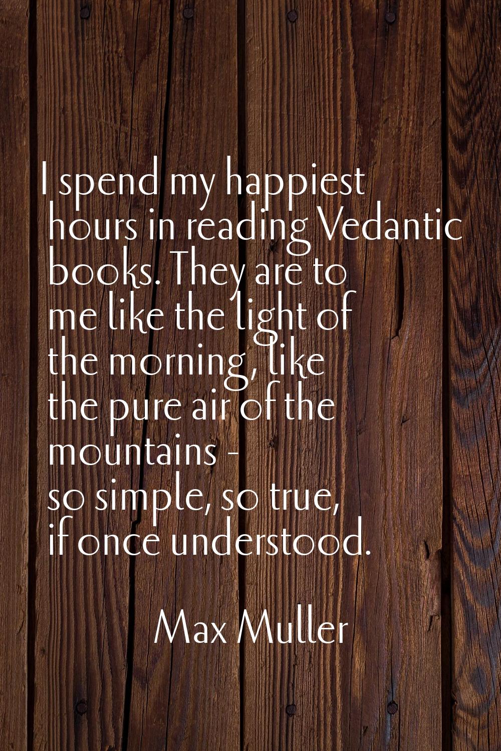 I spend my happiest hours in reading Vedantic books. They are to me like the light of the morning, 