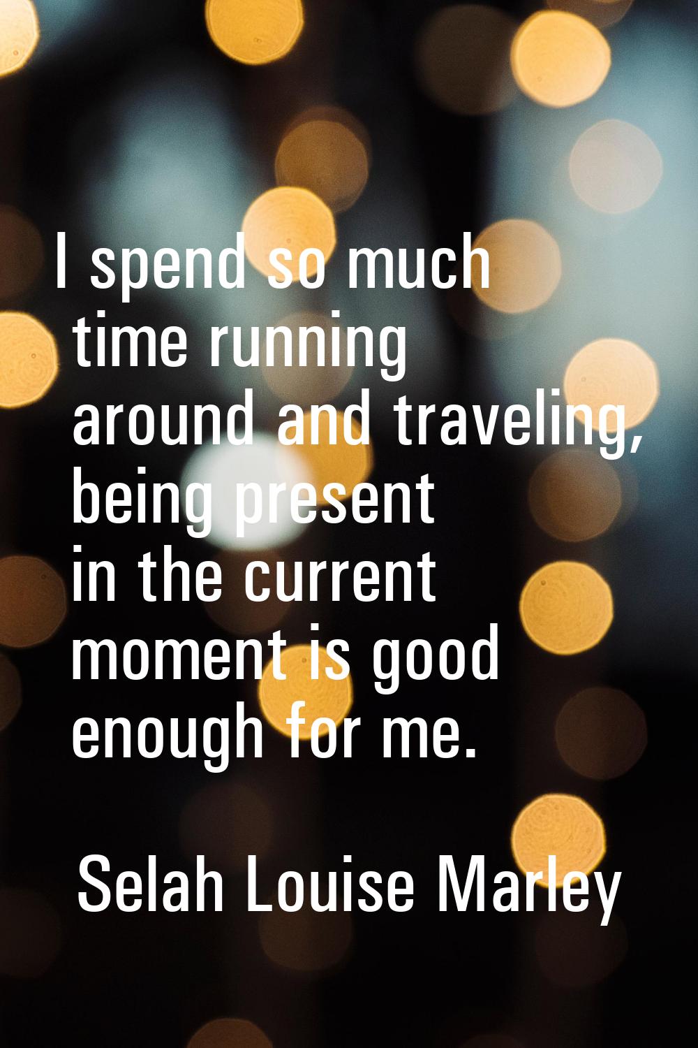 I spend so much time running around and traveling, being present in the current moment is good enou